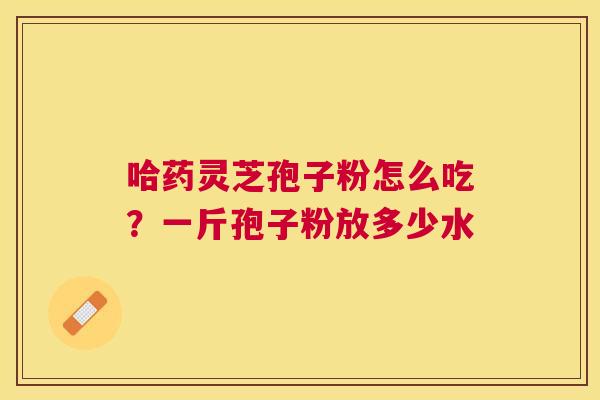 哈药灵芝孢子粉怎么吃?一斤孢子粉放多少水 哈药灵芝孢子粉怎么吃?一斤孢子粉放多少水