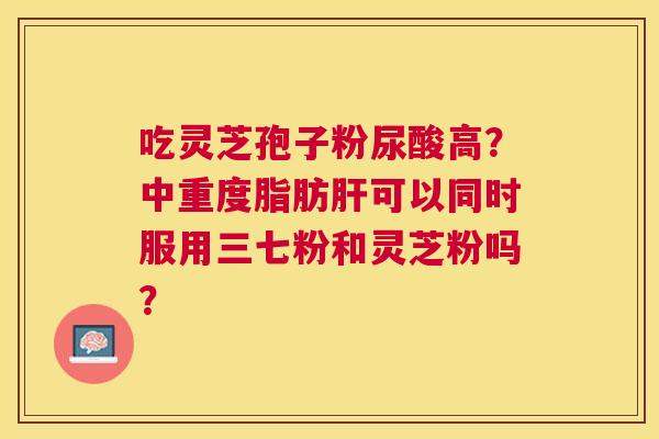 吃灵芝孢子粉尿酸高？中重度脂肪可以同时服用三七粉和灵芝粉吗？