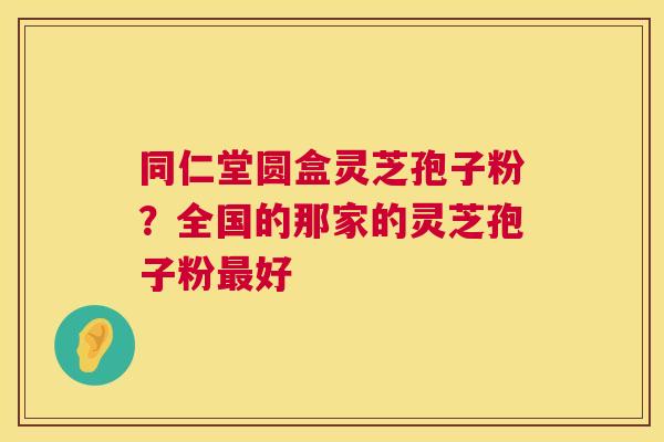 同仁堂圆盒灵芝孢子粉?全国的那家的灵芝孢子粉好 同仁堂圆盒灵芝孢子粉?全国的那家的灵芝孢子粉好