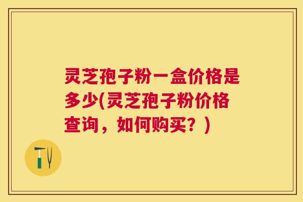 灵芝孢子粉一盒价格是多少(灵芝孢子粉价格查询，如何购买？)
