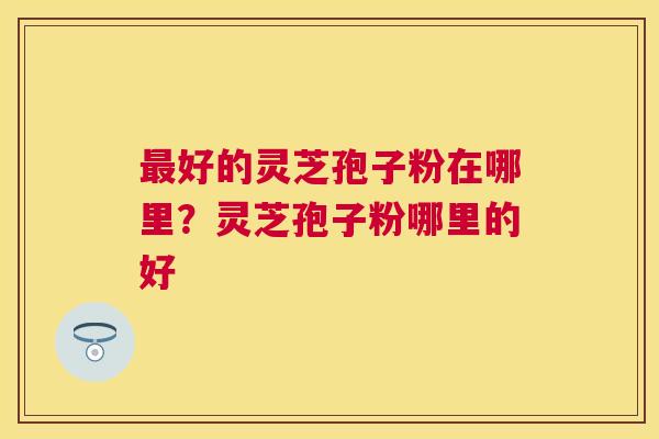 好的灵芝孢子粉在哪里?灵芝孢子粉哪里的好 好的灵芝孢子粉在哪里?灵芝孢子粉哪里的好
