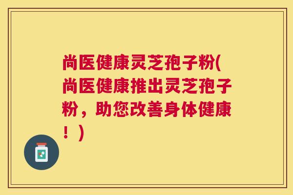 尚医健康灵芝孢子粉(尚医健康推出灵芝孢子粉,助您改善身体健康!) 尚医健康灵芝孢子粉(尚医健康推出灵芝孢子粉,助您改善身体健康!)