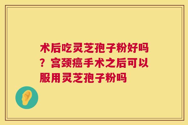 术后吃灵芝孢子粉好吗?宫颈手术之后可以服用灵芝孢子粉吗 术后吃灵芝孢子粉好吗?宫颈手术之后可以服用灵芝孢子粉吗