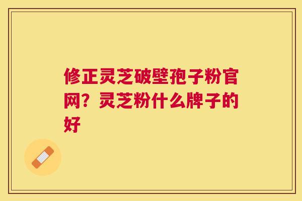 修正灵芝破壁孢子粉官网?灵芝粉什么牌子的好 修正灵芝破壁孢子粉官网?灵芝粉什么牌子的好
