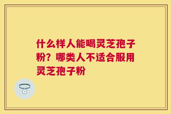 什么样人能喝灵芝孢子粉?哪类人不适合服用灵芝孢子粉 什么样人能喝灵芝孢子粉?哪类人不适合服用灵芝孢子粉