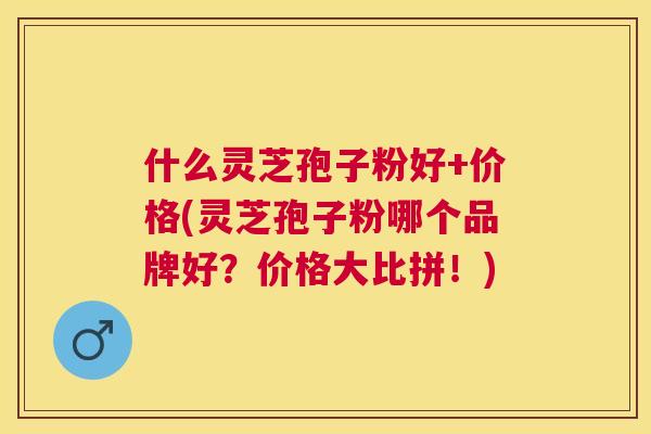 什么灵芝孢子粉好+价格(灵芝孢子粉哪个品牌好?价格大比拼!) 什么灵芝孢子粉好+价格(灵芝孢子粉哪个品牌好?价格大比拼!)