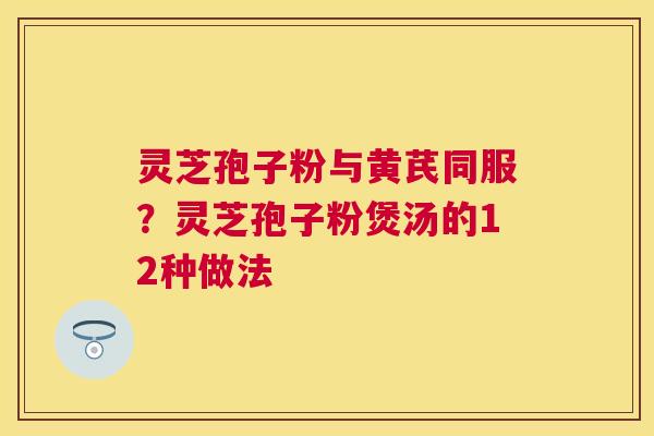 灵芝孢子粉与黄芪同服?灵芝孢子粉煲汤的12种做法 灵芝孢子粉与黄芪同服?灵芝孢子粉煲汤的12种做法