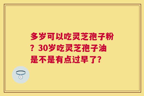 多岁可以吃灵芝孢子粉?30岁吃灵芝孢子油是不是有点过早了? 多岁可以吃灵芝孢子粉?30岁吃灵芝孢子油是不是有点过早了?
