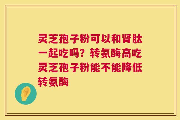 灵芝孢子粉可以和肽一起吃吗？转氨酶高吃灵芝孢子粉能不能降低转氨酶