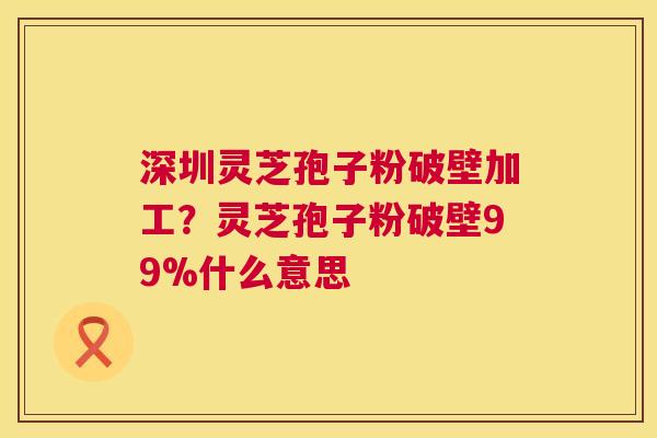 深圳灵芝孢子粉破壁加工？灵芝孢子粉破壁99%什么意思