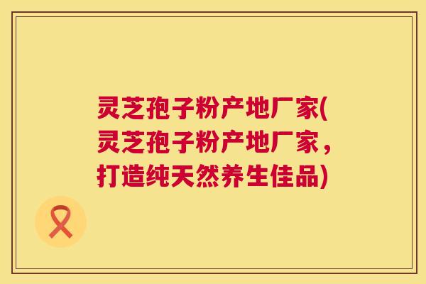 灵芝孢子粉产地厂家(灵芝孢子粉产地厂家,打造纯天然养生佳品) 灵芝孢子粉产地厂家(灵芝孢子粉产地厂家,打造纯天然养生佳品)
