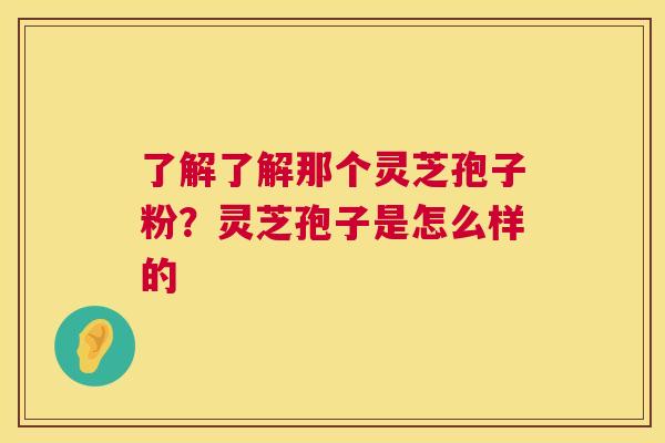 了解了解那个灵芝孢子粉?灵芝孢子是怎么样的 了解了解那个灵芝孢子粉?灵芝孢子是怎么样的
