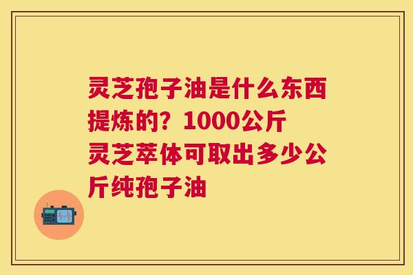 灵芝孢子油是什么东西提炼的?1000公斤灵芝萃体可取出多少公斤纯孢子油 灵芝孢子油是什么东西提炼的?1000公斤灵芝萃体可取出多少公斤纯孢子油