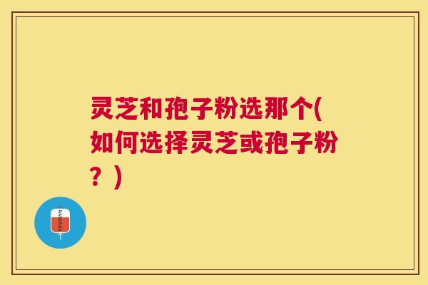 灵芝和孢子粉选那个(如何选择灵芝或孢子粉?) 灵芝和孢子粉选那个(如何选择灵芝或孢子粉?)