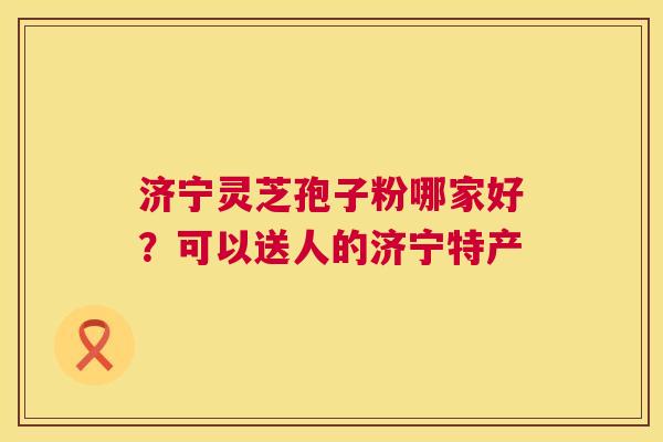 济宁灵芝孢子粉哪家好?可以送人的济宁特产 济宁灵芝孢子粉哪家好?可以送人的济宁特产