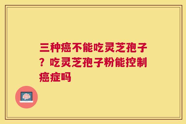 三种不能吃灵芝孢子？吃灵芝孢子粉能控制症吗