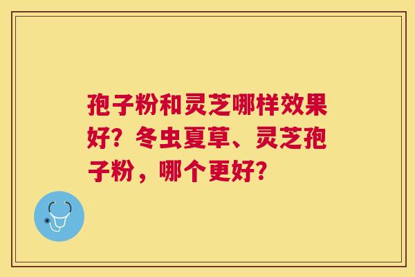 孢子粉和灵芝哪样效果好？冬虫夏草、灵芝孢子粉，哪个更好？