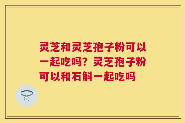 灵芝和灵芝孢子粉可以一起吃吗?灵芝孢子粉可以和石斛一起吃吗 灵芝和灵芝孢子粉可以一起吃吗?灵芝孢子粉可以和石斛一起吃吗