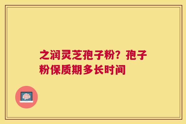 之润灵芝孢子粉?孢子粉保质期多长时间 之润灵芝孢子粉?孢子粉保质期多长时间