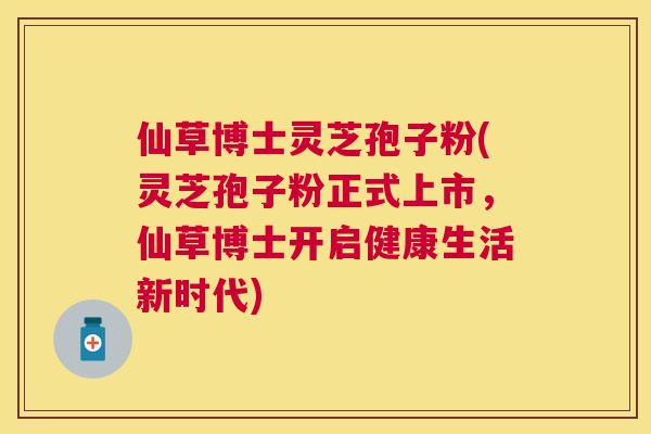 仙草博士灵芝孢子粉(灵芝孢子粉正式上市，仙草博士开启健康生活新时代)