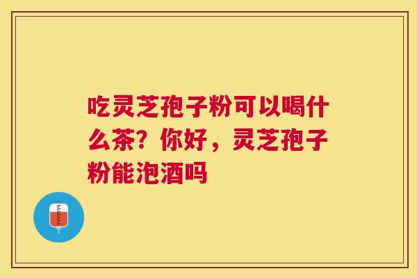 吃灵芝孢子粉可以喝什么茶?你好,灵芝孢子粉能泡酒吗 吃灵芝孢子粉可以喝什么茶?你好,灵芝孢子粉能泡酒吗