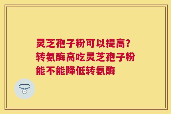 灵芝孢子粉可以提高？转氨酶高吃灵芝孢子粉能不能降低转氨酶