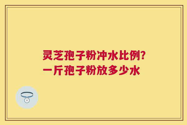 灵芝孢子粉冲水比例？一斤孢子粉放多少水