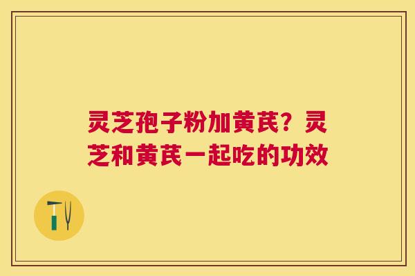 灵芝孢子粉加黄芪？灵芝和黄芪一起吃的功效