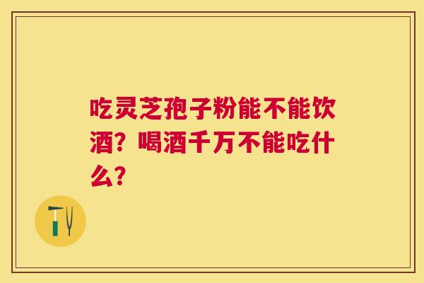 吃灵芝孢子粉能不能饮酒?喝酒千万不能吃什么? 吃灵芝孢子粉能不能饮酒?喝酒千万不能吃什么?