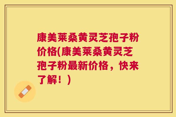 康美莱桑黄灵芝孢子粉价格(康美莱桑黄灵芝孢子粉新价格，快来了解！)