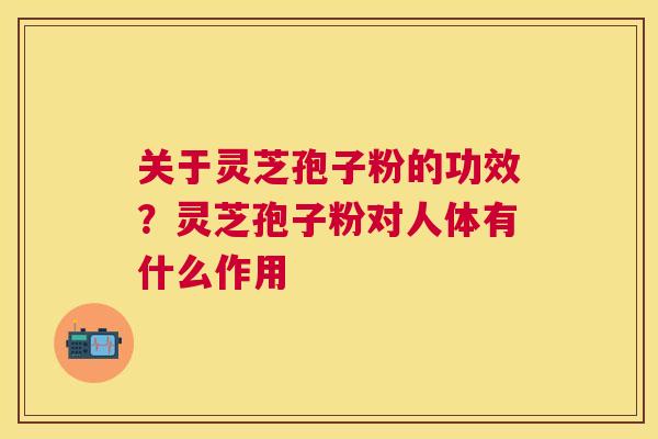 关于灵芝孢子粉的功效?灵芝孢子粉对人体有什么作用 关于灵芝孢子粉的功效?灵芝孢子粉对人体有什么作用