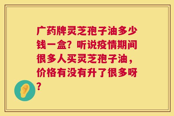 广药牌灵芝孢子油多少钱一盒?听说疫情期间很多人买灵芝孢子油,价格有没有升了很多呀? 广药牌灵芝孢子油多少钱一盒?听说疫情期间很多人买灵芝孢子油,价格有没有升了很多呀?