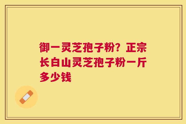 御一灵芝孢子粉？正宗长白山灵芝孢子粉一斤多少钱