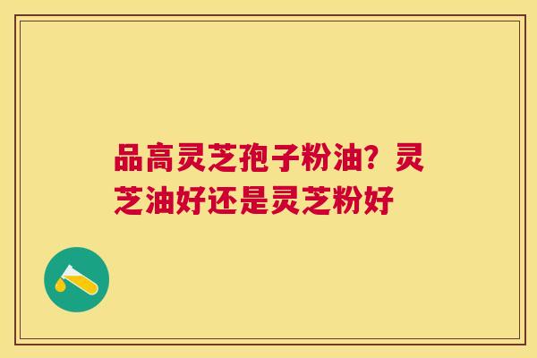 品高灵芝孢子粉油?灵芝油好还是灵芝粉好 品高灵芝孢子粉油?灵芝油好还是灵芝粉好