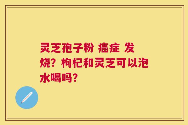 灵芝孢子粉 症 发烧？枸杞和灵芝可以泡水喝吗？