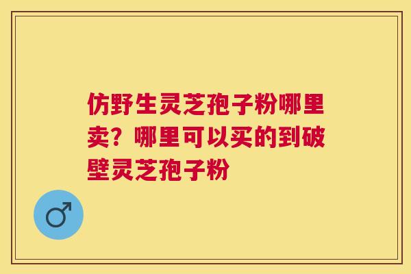 仿野生灵芝孢子粉哪里卖?哪里可以买的到破壁灵芝孢子粉 仿野生灵芝孢子粉哪里卖?哪里可以买的到破壁灵芝孢子粉