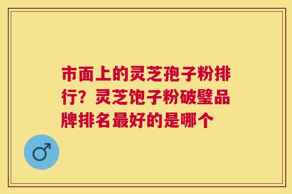 市面上的灵芝孢子粉排行？灵芝饱子粉破璧品牌排名好的是哪个