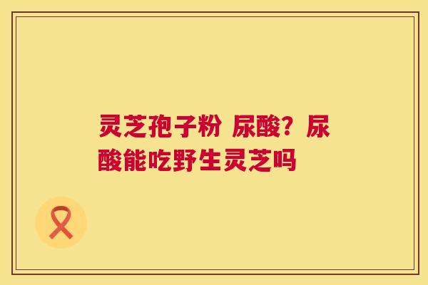 灵芝孢子粉 尿酸?尿酸能吃野生灵芝吗 灵芝孢子粉 尿酸?尿酸能吃野生灵芝吗