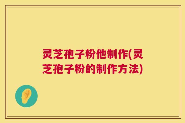 灵芝孢子粉他制作(灵芝孢子粉的制作方法)
