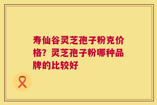寿仙谷灵芝孢子粉克价格？灵芝孢子粉哪种品牌的比较好