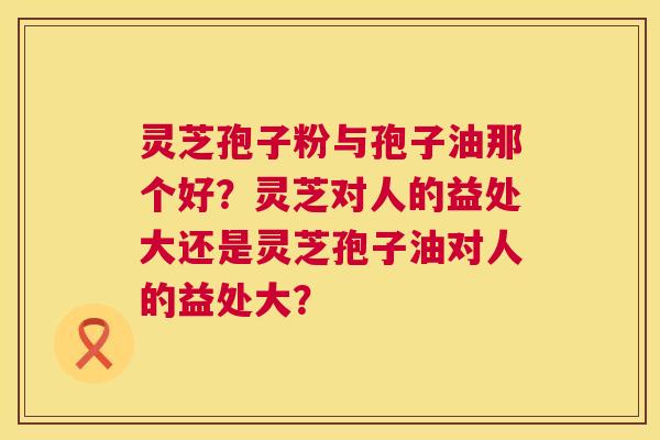 灵芝孢子粉与孢子油那个好?灵芝对人的益处大还是灵芝孢子油对人的益处大? 灵芝孢子粉与孢子油那个好?灵芝对人的益处大还是灵芝孢子油对人的益处大?