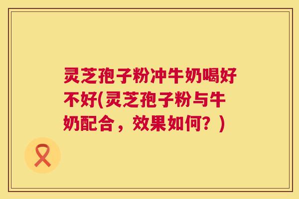 灵芝孢子粉冲牛奶喝好不好(灵芝孢子粉与牛奶配合,效果如何?) 灵芝孢子粉冲牛奶喝好不好(灵芝孢子粉与牛奶配合,效果如何?)