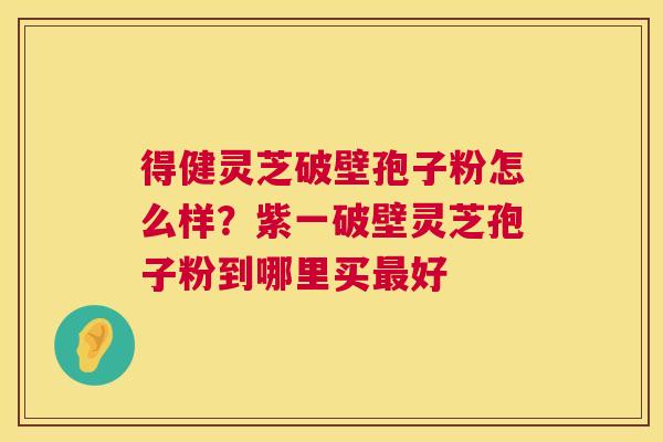 得健灵芝破壁孢子粉怎么样?紫一破壁灵芝孢子粉到哪里买好 得健灵芝破壁孢子粉怎么样?紫一破壁灵芝孢子粉到哪里买好