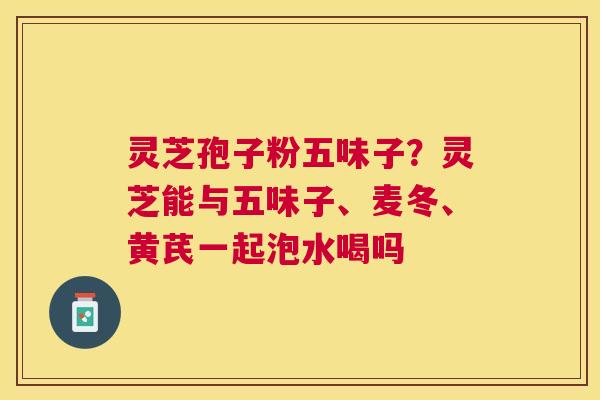 灵芝孢子粉五味子？灵芝能与五味子、麦冬、黄芪一起泡水喝吗