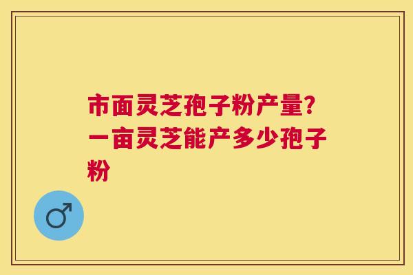 市面灵芝孢子粉产量?一亩灵芝能产多少孢子粉 市面灵芝孢子粉产量?一亩灵芝能产多少孢子粉