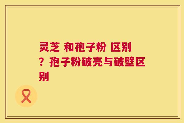 灵芝 和孢子粉 区别？孢子粉破壳与破壁区别