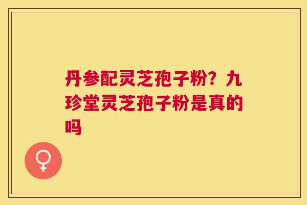 丹参配灵芝孢子粉?九珍堂灵芝孢子粉是真的吗 丹参配灵芝孢子粉?九珍堂灵芝孢子粉是真的吗