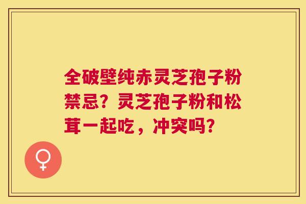 全破壁纯赤灵芝孢子粉禁忌?灵芝孢子粉和松茸一起吃,冲突吗? 全破壁纯赤灵芝孢子粉禁忌?灵芝孢子粉和松茸一起吃,冲突吗?