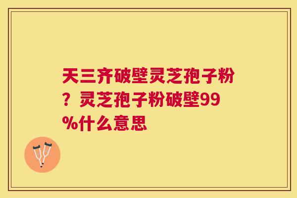天三齐破壁灵芝孢子粉？灵芝孢子粉破壁99%什么意思