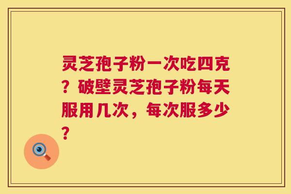 灵芝孢子粉一次吃四克?破壁灵芝孢子粉每天服用几次,每次服多少? 灵芝孢子粉一次吃四克?破壁灵芝孢子粉每天服用几次,每次服多少?